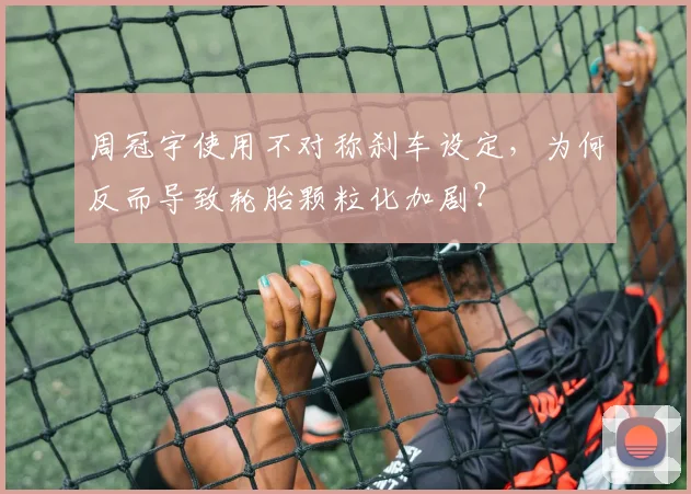 周冠宇使用不对称刹车设定，为何反而导致轮胎颗粒化加剧？