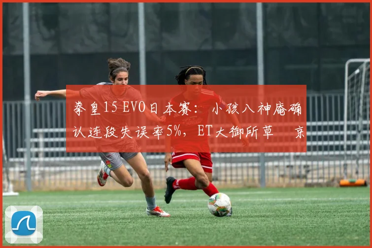 拳皇15 EVO日本赛：小孩八神庵确认连段失误率5%，ET大御所草薙京半血反杀率34%