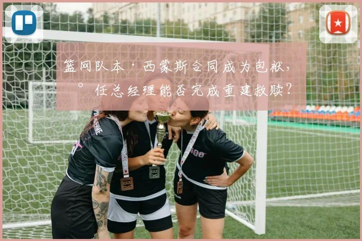 篮网队本·西蒙斯合同成为包袱，新任总经理能否完成重建救赎？
