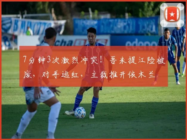 7分钟3次激烈冲突！吾米提江险被废，对手逃红，主裁推开依木兰